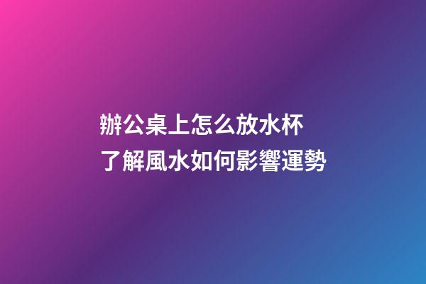辦公桌上怎么放水杯 了解風水如何影響運勢